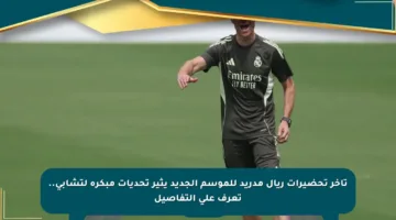 تأخر تحضيرات ريال مدريد للموسم الجديد يثير تحديات مبكرة لتشابي.. تعرف على التفاصيل